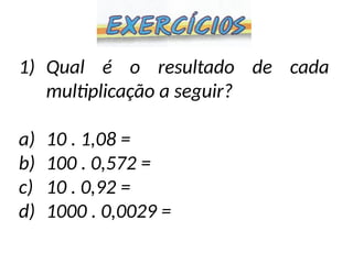 1) Qual é o resultado de cada
multiplicação a seguir?
a) 10 . 1,08 =
b) 100 . 0,572 =
c) 10 . 0,92 =
d) 1000 . 0,0029 =
 