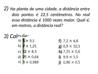 2) Na planta de uma cidade, a distância entre
dois pontos é 22,5 centímetros. No real
essa distância é 1000 vezes maior. Qual é,
em metros, a distância real?
3) Calcule:
 