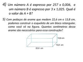 4) Um número A é expresso por 257 x 0,006, e
um número B é expresso por 3 x 1,025. Qual é
o valor de A + B?
5) Com pedaços de arame que medem 22,6 cm e 13,8 cm,
podemos construir o esqueleto de um bloco retangular,
como você vê na figura. Quantos centímetros desse
arame são necessários para essa construção?
 