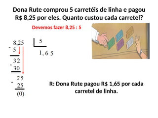 Dona Rute comprou 5 carretéis de linha e pagou
R$ 8,25 por eles. Quanto custou cada carretel?
Devemos fazer 8,25 : 5
R: Dona Rute pagou R$ 1,65 por cada
carretel de linha.
 