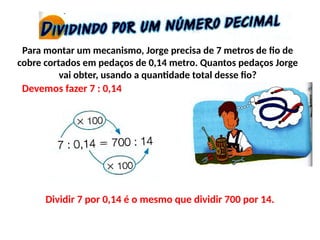 Para montar um mecanismo, Jorge precisa de 7 metros de fio de
cobre cortados em pedaços de 0,14 metro. Quantos pedaços Jorge
vai obter, usando a quantidade total desse fio?
Devemos fazer 7 : 0,14
Dividir 7 por 0,14 é o mesmo que dividir 700 por 14.
 
