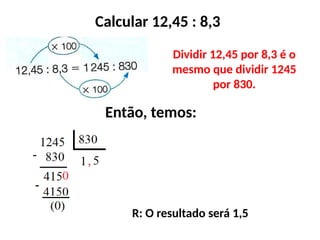 Calcular 12,45 : 8,3
Dividir 12,45 por 8,3 é o
mesmo que dividir 1245
por 830.
Então, temos:
R: O resultado será 1,5
 