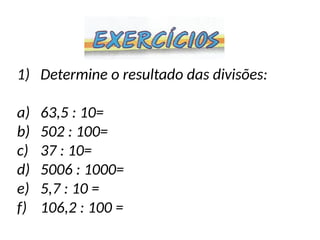 1) Determine o resultado das divisões:
a) 63,5 : 10=
b) 502 : 100=
c) 37 : 10=
d) 5006 : 1000=
e) 5,7 : 10 =
f) 106,2 : 100 =
 