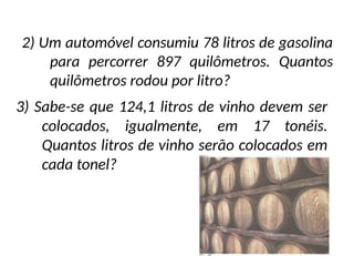 3) Sabe-se que 124,1 litros de vinho devem ser
colocados, igualmente, em 17 tonéis.
Quantos litros de vinho serão colocados em
cada tonel?
2) Um automóvel consumiu 78 litros de gasolina
para percorrer 897 quilômetros. Quantos
quilômetros rodou por litro?
 