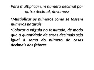 •Multiplicar os números como se fossem
números naturais;
•Colocar a vírgula no resultado, de modo
que a quantidade de casas decimais seja
igual à soma do número de casas
decimais dos fatores.
Para multiplicar um número decimal por
outro decimal, devemos:
 