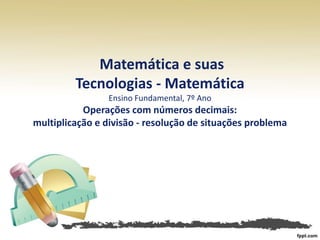 Matemática e suas
Tecnologias - Matemática
Ensino Fundamental, 7º Ano
Operações com números decimais:
multiplicação e divisão - resolução de situações problema
 