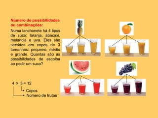 Número de possibilidades
ou combinações:
Numa lanchonete há 4 tipos
de suco: laranja, abacaxi,
melancia e uva. Eles são
servidos em copos de 3
tamanhos: pequeno, médio
e grande. Quantas são as
possibilidades de escolha
ao pedir um suco?
4 × 3 = 12
Número de frutas
Copos
 
