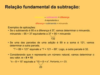 Relação fundamental da subtração:
minuendo – subtraendo = diferença
Exemplos de aplicações:
• Se o subtraendo é 95 e a diferença é 37, vamos determinar o minuendo.
minuendo – 95 = 37 equivalente a 37 + 95 = minuendo
132
• Se uma das parcelas de uma adição é 89 e a soma é 121, vamos
determinar a outra parcela.
“? + 89 = 121” equivale a “? = 121 – 89”. Logo, a outra parcela é 32.
• Considerando que n representa um número natural, vamos determinar o
seu valor. n – 8 = 15
“n – 8 = 15” equivale a “15 + 8 = n”.
23
diferença + subtraendo = minuendo
é equivalente a
Portanto, n = 23.
 