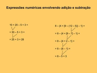 Expressões numéricas envolvendo adição e subtração
8 – {4 + [9 – (12 – 5)] – 1} =
= 8 – {4 + [9 – 7] – 1} =
= 8 – {4 + 2 – 1} =
= 8 – {6 – 1} =
= 8 – 5 = 3
10 + 20 – 5 + 3 =
= 30 – 5 + 3 =
= 25 + 3 = 28
 