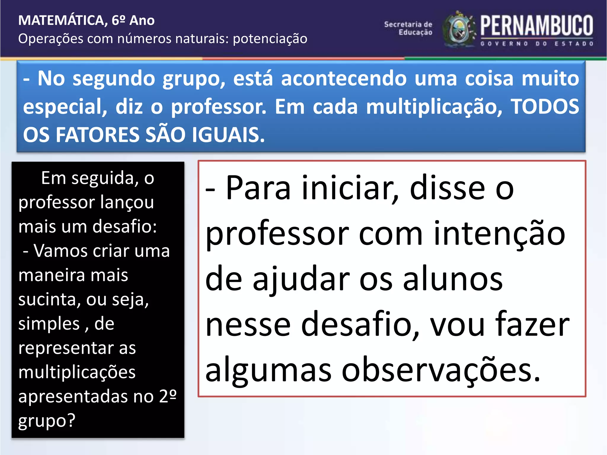 Em seguida, o
professor lançou
mais um desafio:
- Vamos criar uma
maneira mais
sucinta, ou seja,
simples , de
representar as
multiplicações
apresentadas no 2º
grupo?
- Para iniciar, disse o
professor com intenção
de ajudar os alunos
nesse desafio, vou fazer
algumas observações.
MATEMÁTICA, 6º Ano
Operações com números naturais: potenciação
- No segundo grupo, está acontecendo uma coisa muito
especial, diz o professor. Em cada multiplicação, TODOS
OS FATORES SÃO IGUAIS.
 