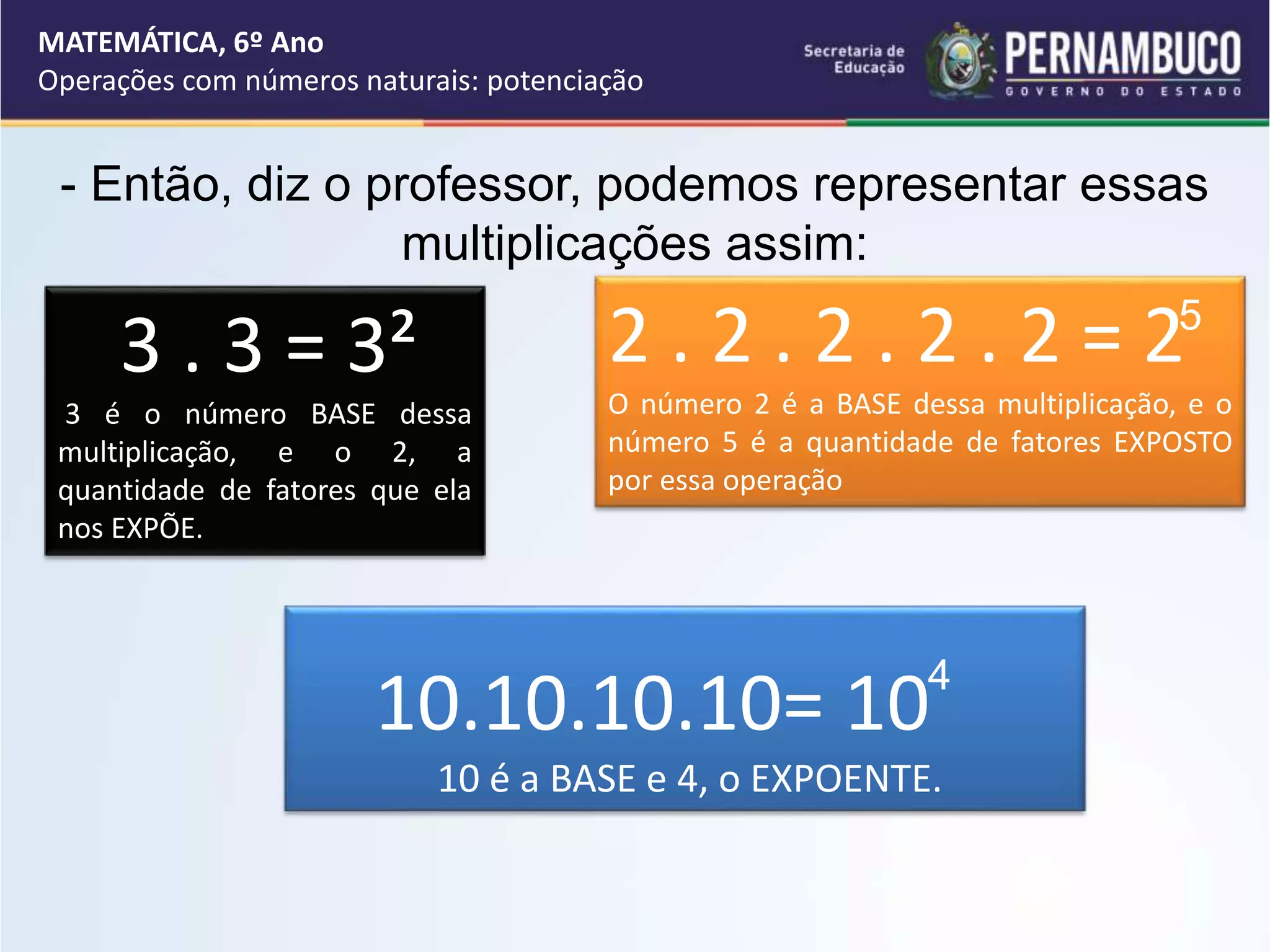 - Então, diz o professor, podemos representar essas
multiplicações assim:
3 . 3 = 3²
3 é o número BASE dessa
multiplicação, e o 2, a
quantidade de fatores que ela
nos EXPÕE.
2 . 2 . 2 . 2 . 2 = 2
O número 2 é a BASE dessa multiplicação, e o
número 5 é a quantidade de fatores EXPOSTO
por essa operação
10.10.10.10= 10
10 é a BASE e 4, o EXPOENTE.
5
4
MATEMÁTICA, 6º Ano
Operações com números naturais: potenciação
 