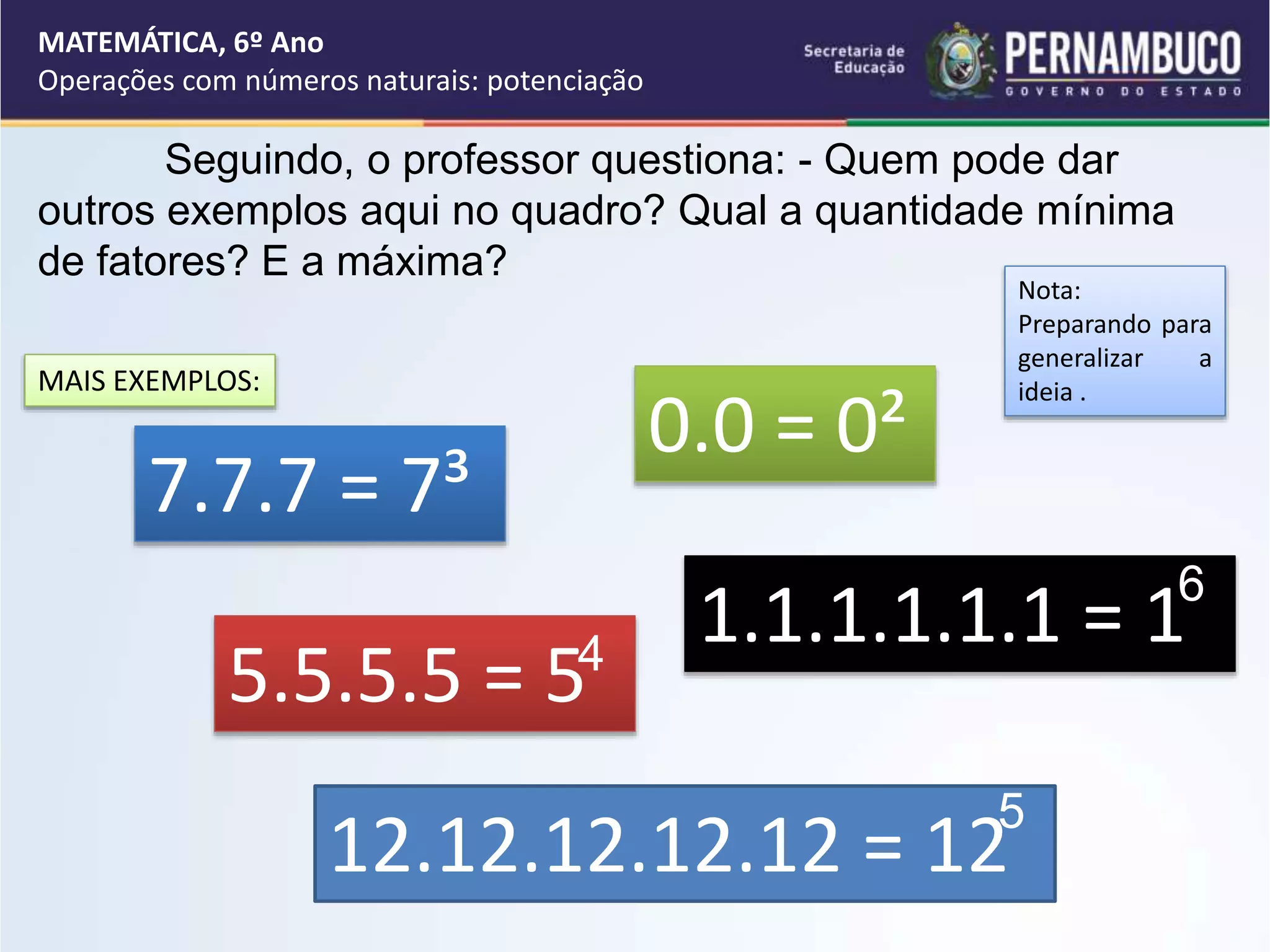 Seguindo, o professor questiona: - Quem pode dar
outros exemplos aqui no quadro? Qual a quantidade mínima
de fatores? E a máxima?
Nota:
Preparando para
generalizar a
ideia .
7.7.7 = 7³
5.5.5.5 = 5
12.12.12.12.12 = 12
5
MAIS EXEMPLOS:
0.0 = 0²
1.1.1.1.1.1 = 1
MATEMÁTICA, 6º Ano
Operações com números naturais: potenciação
4
6
 
