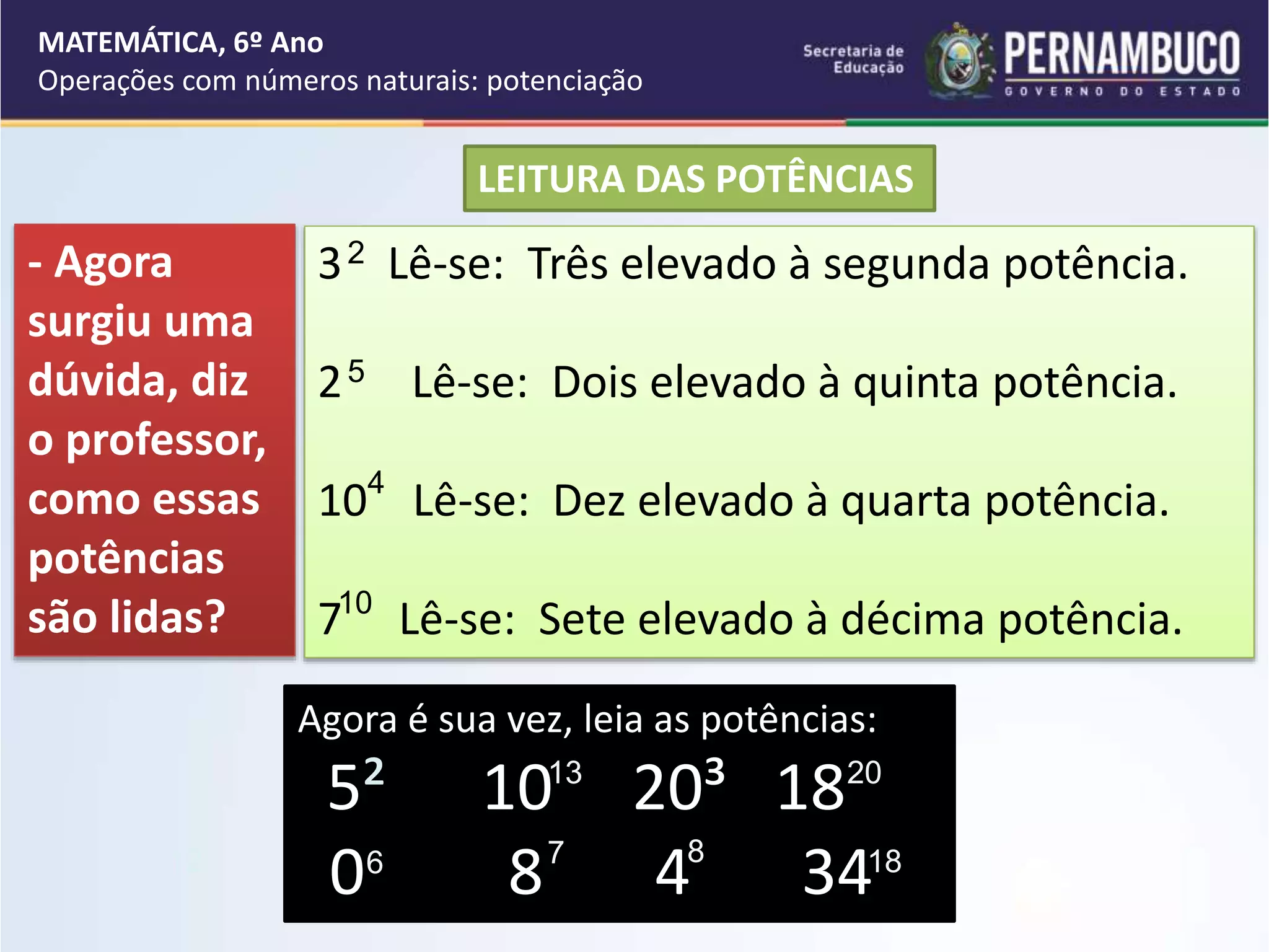 LEITURA DAS POTÊNCIAS
3 Lê-se: Três elevado à segunda potência.
2 Lê-se: Dois elevado à quinta potência.
10 Lê-se: Dez elevado à quarta potência.
7 Lê-se: Sete elevado à décima potência.
5
4
Agora é sua vez, leia as potências:
5² 10 20³ 18
0 8 4 34
10
12
13
6
20
7
- Agora
surgiu uma
dúvida, diz
o professor,
como essas
potências
são lidas?
18
MATEMÁTICA, 6º Ano
Operações com números naturais: potenciação
2
8
 