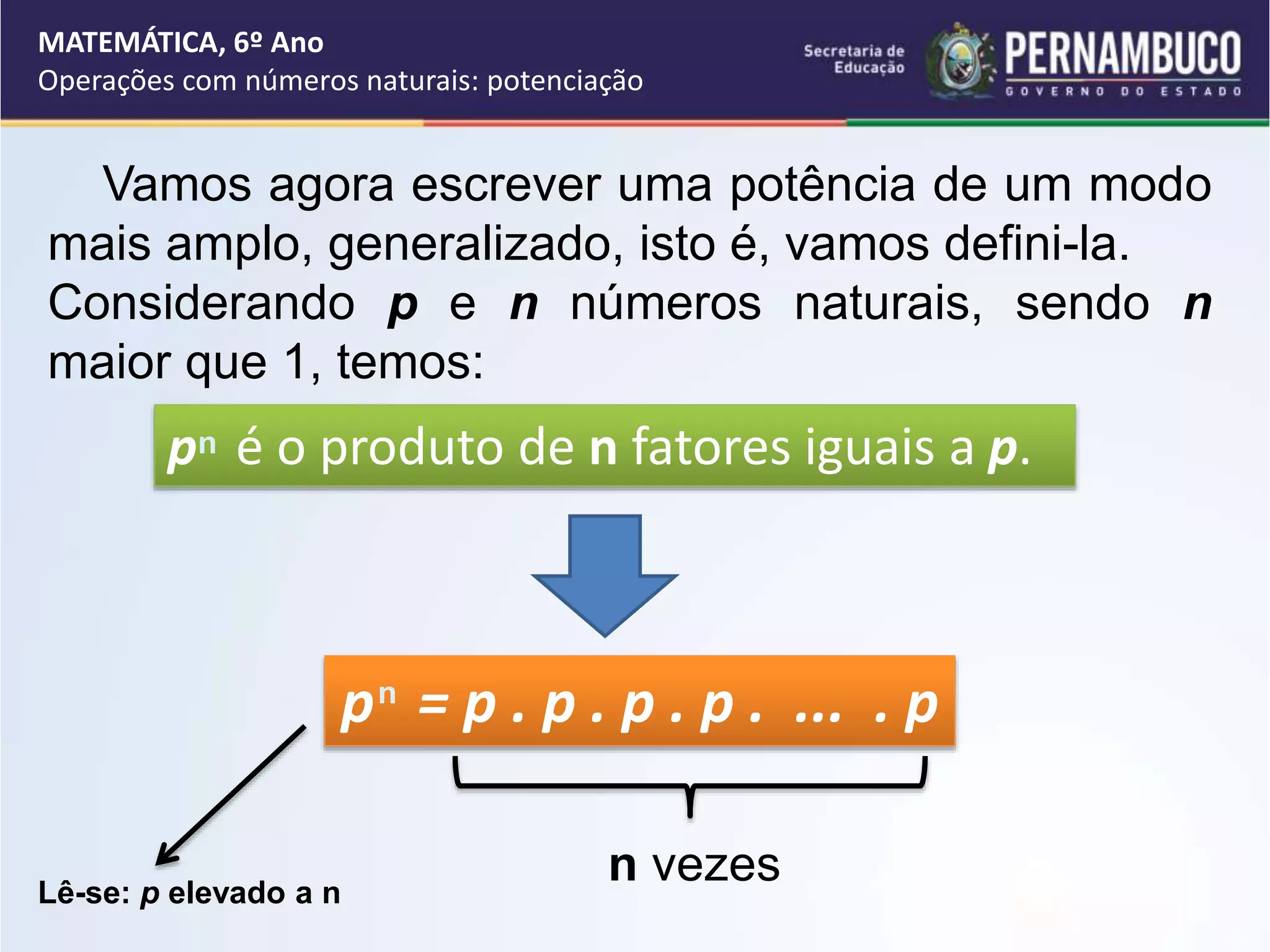 Vamos agora escrever uma potência de um modo
mais amplo, generalizado, isto é, vamos defini-la.
Considerando p e n números naturais, sendo n
maior que 1, temos:
p é o produto de n fatores iguais a p.
n
p = p . p . p . p . ... . p
n vezes
Lê-se: p elevado a n
n
MATEMÁTICA, 6º Ano
Operações com números naturais: potenciação
 