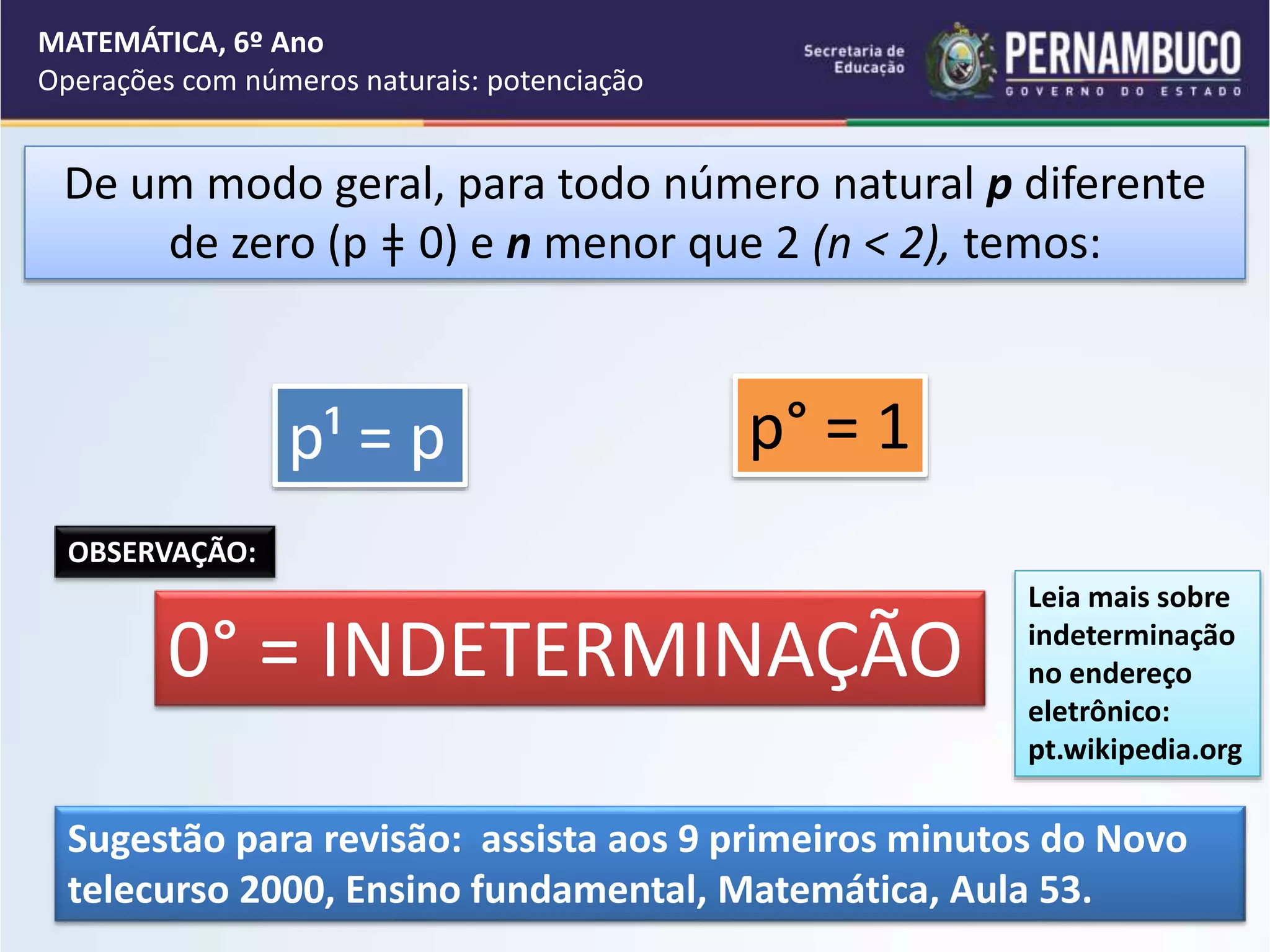 De um modo geral, para todo número natural p diferente
de zero (p ǂ 0) e n menor que 2 (n < 2), temos:
p¹ = p p° = 1
OBSERVAÇÃO:
0° = INDETERMINAÇÃO
MATEMÁTICA, 6º Ano
Operações com números naturais: potenciação
Leia mais sobre
indeterminação
no endereço
eletrônico:
pt.wikipedia.org
Sugestão para revisão: assista aos 9 primeiros minutos do Novo
telecurso 2000, Ensino fundamental, Matemática, Aula 53.
 