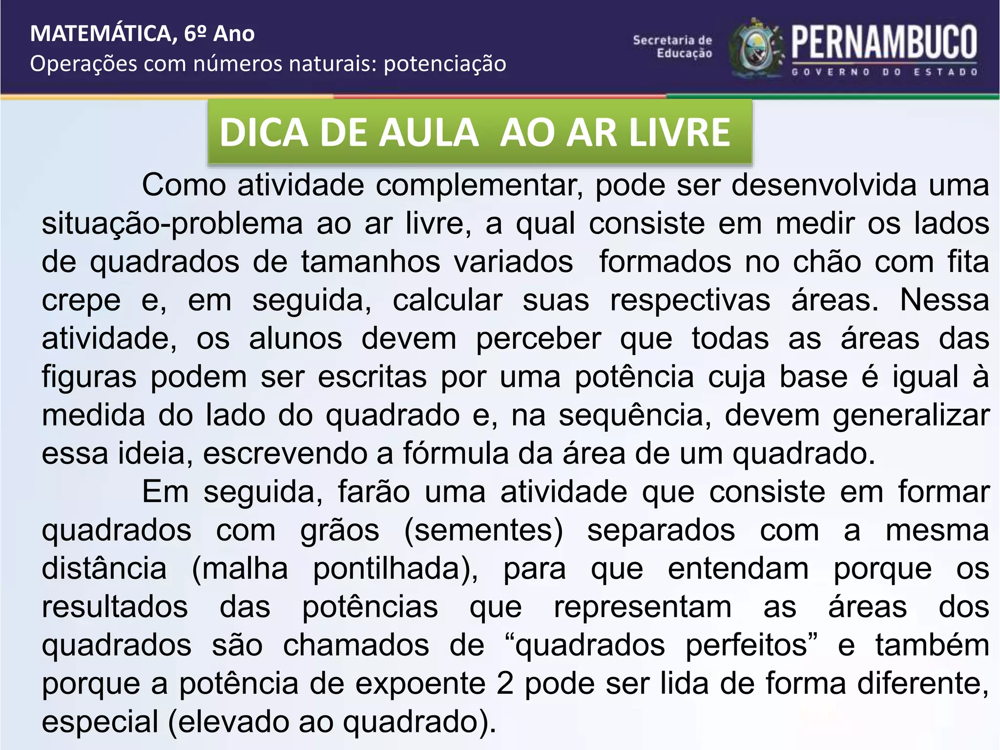 DICA DE AULA AO AR LIVRE
MATEMÁTICA, 6º Ano
Operações com números naturais: potenciação
Como atividade complementar, pode ser desenvolvida uma
situação-problema ao ar livre, a qual consiste em medir os lados
de quadrados de tamanhos variados formados no chão com fita
crepe e, em seguida, calcular suas respectivas áreas. Nessa
atividade, os alunos devem perceber que todas as áreas das
figuras podem ser escritas por uma potência cuja base é igual à
medida do lado do quadrado e, na sequência, devem generalizar
essa ideia, escrevendo a fórmula da área de um quadrado.
Em seguida, farão uma atividade que consiste em formar
quadrados com grãos (sementes) separados com a mesma
distância (malha pontilhada), para que entendam porque os
resultados das potências que representam as áreas dos
quadrados são chamados de “quadrados perfeitos” e também
porque a potência de expoente 2 pode ser lida de forma diferente,
especial (elevado ao quadrado).
 