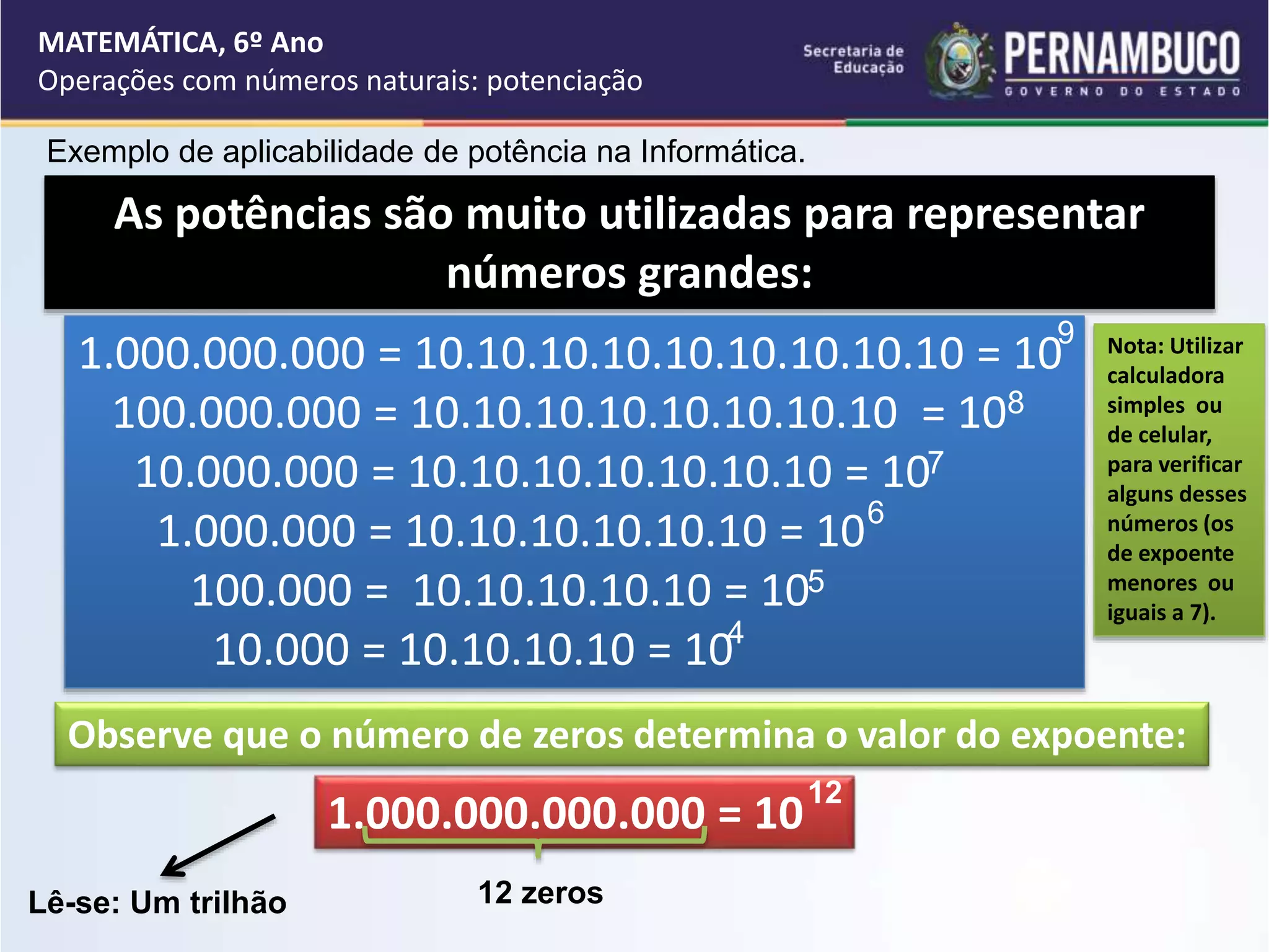 Exemplo de aplicabilidade de potência na Informática.
MATEMÁTICA, 6º Ano
Operações com números naturais: potenciação
Nota: Utilizar
calculadora
simples ou
de celular,
para verificar
alguns desses
números (os
de expoente
menores ou
iguais a 7).
As potências são muito utilizadas para representar
números grandes:
1.000.000.000 = 10.10.10.10.10.10.10.10.10 = 10
100.000.000 = 10.10.10.10.10.10.10.10 = 10
10.000.000 = 10.10.10.10.10.10.10 = 10
1.000.000 = 10.10.10.10.10.10 = 10
100.000 = 10.10.10.10.10 = 10
10.000 = 10.10.10.10 = 10
9
8
7
6
5
Observe que o número de zeros determina o valor do expoente:
1.000.000.000.000 = 10
12
12 zeros
Lê-se: Um trilhão
4
 