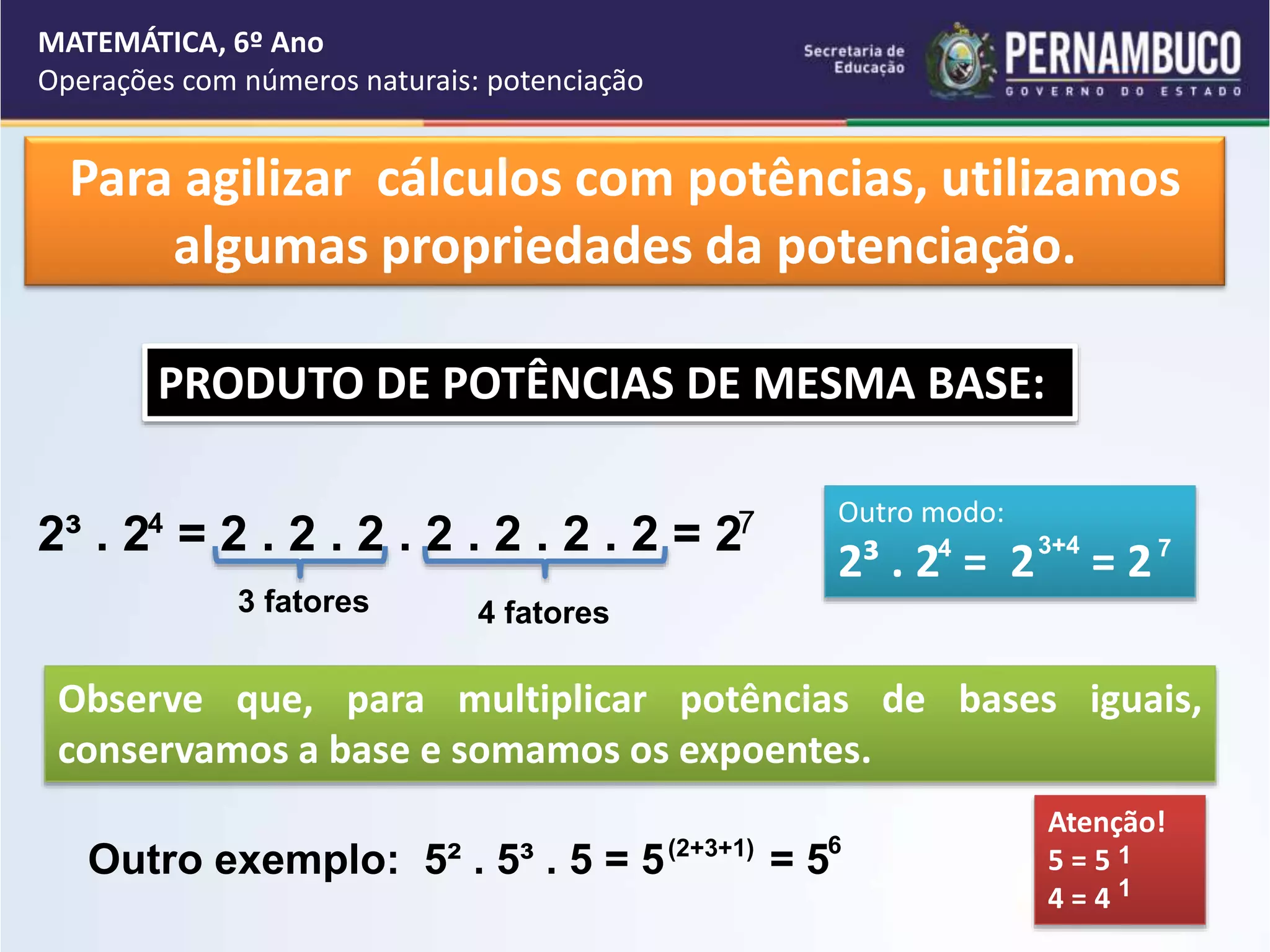 MATEMÁTICA, 6º Ano
Operações com números naturais: potenciação
Para agilizar cálculos com potências, utilizamos
algumas propriedades da potenciação.
PRODUTO DE POTÊNCIAS DE MESMA BASE:
2³ . 2 = 2 . 2 . 2 . 2 . 2 . 2 . 2 = 2
4 7 Outro modo:
2³ . 2 = 2 = 2
4 3+4 7
3 fatores 4 fatores
Observe que, para multiplicar potências de bases iguais,
conservamos a base e somamos os expoentes.
Outro exemplo: 5² . 5³ . 5 = 5 = 5
(2+3+1) 6
Atenção!
5 = 5
4 = 4
1
1
 