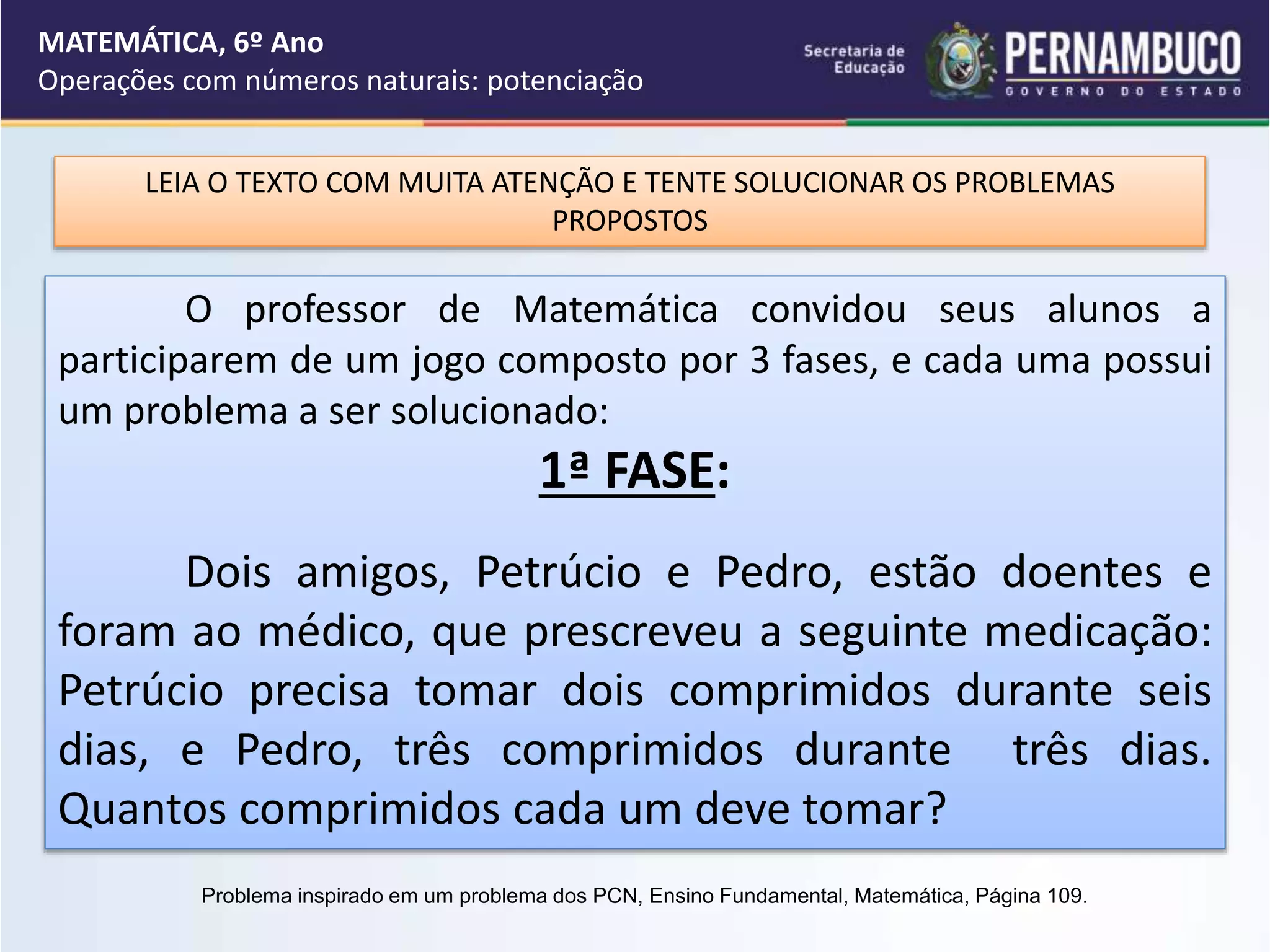 MATEMÁTICA, 6º Ano
Operações com números naturais: potenciação
LEIA O TEXTO COM MUITA ATENÇÃO E TENTE SOLUCIONAR OS PROBLEMAS
PROPOSTOS
O professor de Matemática convidou seus alunos a
participarem de um jogo composto por 3 fases, e cada uma possui
um problema a ser solucionado:
1ª FASE:
Dois amigos, Petrúcio e Pedro, estão doentes e
foram ao médico, que prescreveu a seguinte medicação:
Petrúcio precisa tomar dois comprimidos durante seis
dias, e Pedro, três comprimidos durante três dias.
Quantos comprimidos cada um deve tomar?
Problema inspirado em um problema dos PCN, Ensino Fundamental, Matemática, Página 109.
 