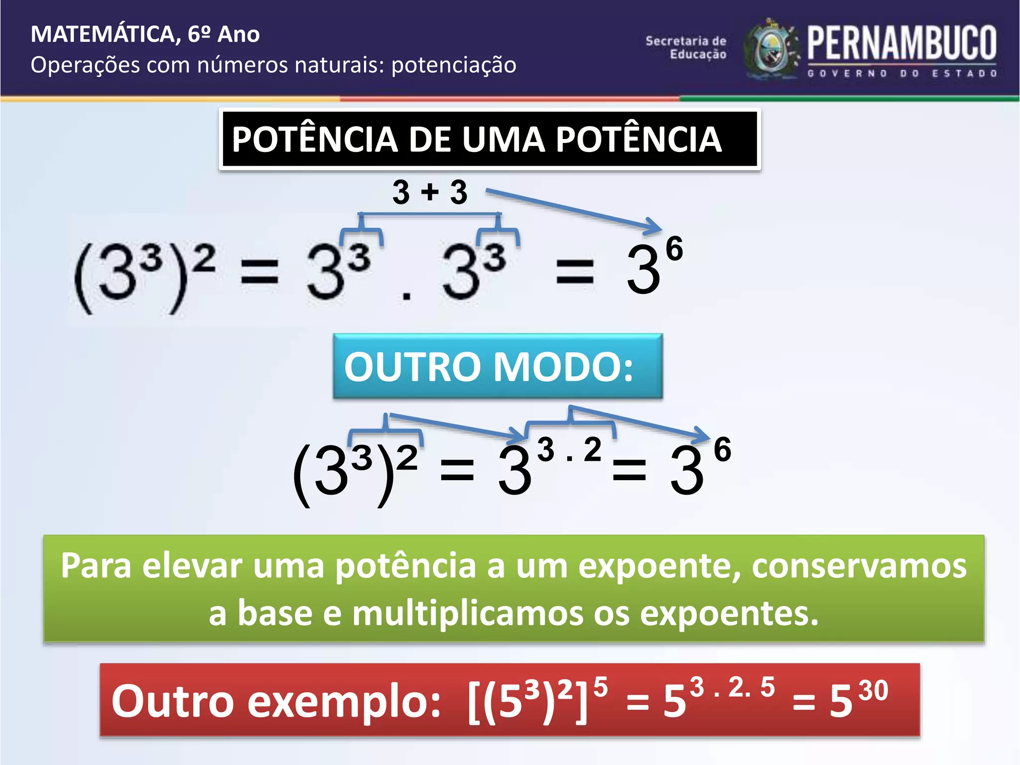MATEMÁTICA, 6º Ano
Operações com números naturais: potenciação
POTÊNCIA DE UMA POTÊNCIA
OUTRO MODO:
(3³)² = 3 = 3
3 . 2 6
Para elevar uma potência a um expoente, conservamos
a base e multiplicamos os expoentes.
Outro exemplo: [(5³)²] = 5 = 5
3 . 2. 5
5 30
3 + 3
36
 