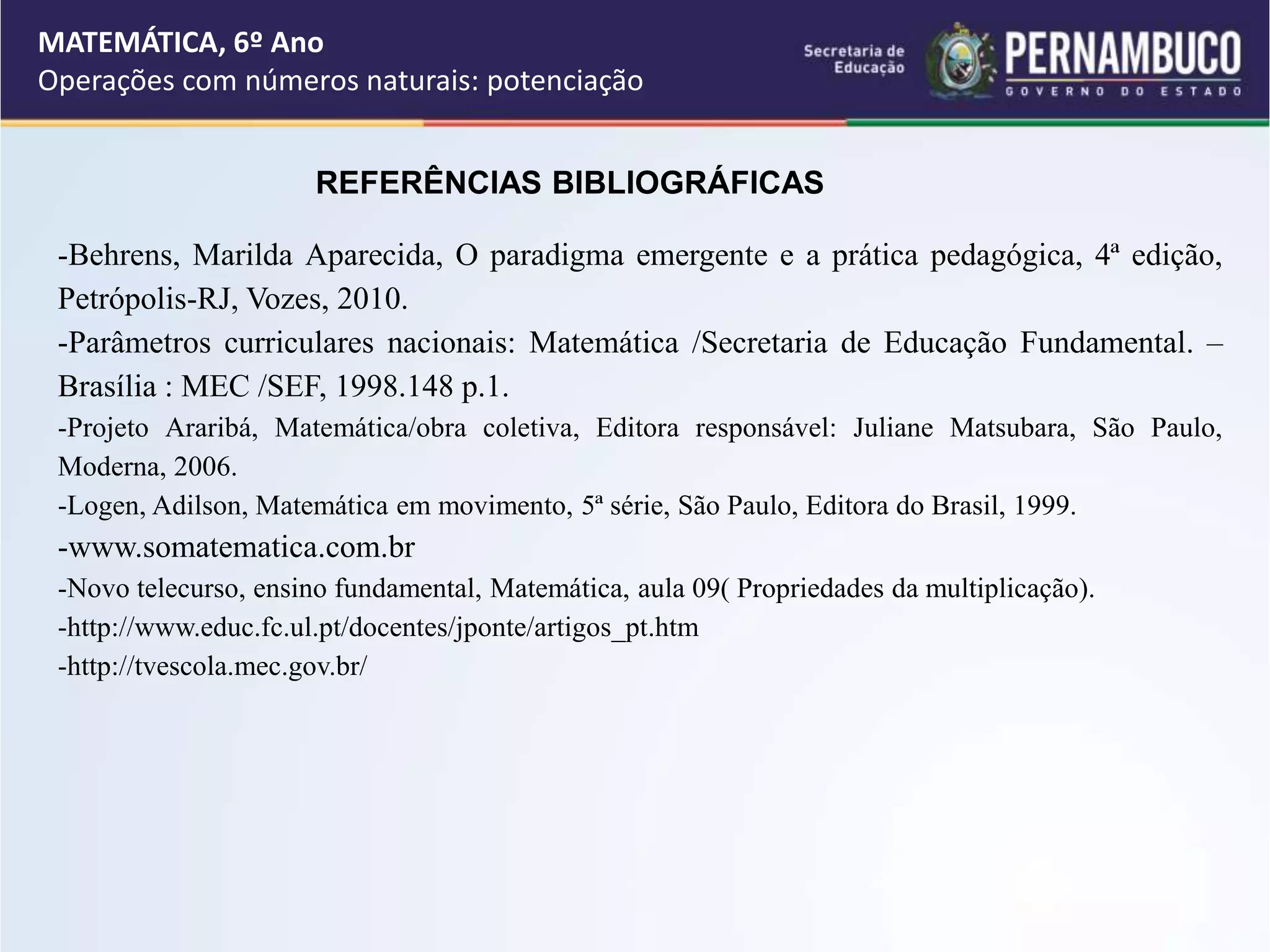 REFERÊNCIAS BIBLIOGRÁFICAS
-Behrens, Marilda Aparecida, O paradigma emergente e a prática pedagógica, 4ª edição,
Petrópolis-RJ, Vozes, 2010.
-Parâmetros curriculares nacionais: Matemática /Secretaria de Educação Fundamental. –
Brasília : MEC /SEF, 1998.148 p.1.
-Projeto Araribá, Matemática/obra coletiva, Editora responsável: Juliane Matsubara, São Paulo,
Moderna, 2006.
-Logen, Adilson, Matemática em movimento, 5ª série, São Paulo, Editora do Brasil, 1999.
-www.somatematica.com.br
-Novo telecurso, ensino fundamental, Matemática, aula 09( Propriedades da multiplicação).
-http://www.educ.fc.ul.pt/docentes/jponte/artigos_pt.htm
-http://tvescola.mec.gov.br/
MATEMÁTICA, 6º Ano
Operações com números naturais: potenciação
 