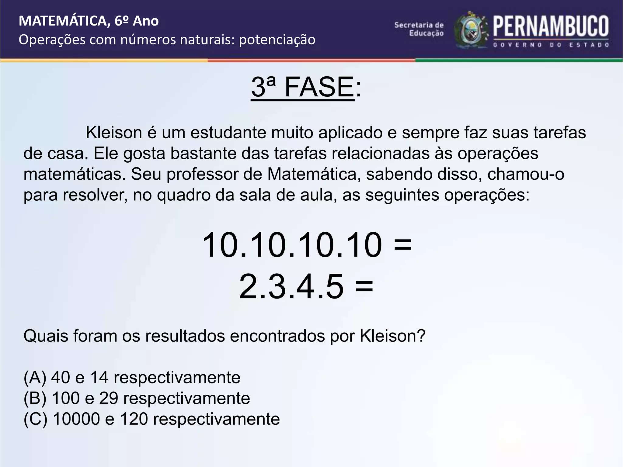 3ª FASE:
Kleison é um estudante muito aplicado e sempre faz suas tarefas
de casa. Ele gosta bastante das tarefas relacionadas às operações
matemáticas. Seu professor de Matemática, sabendo disso, chamou-o
para resolver, no quadro da sala de aula, as seguintes operações:
10.10.10.10 =
2.3.4.5 =
Quais foram os resultados encontrados por Kleison?
(A) 40 e 14 respectivamente
(B) 100 e 29 respectivamente
(C) 10000 e 120 respectivamente
MATEMÁTICA, 6º Ano
Operações com números naturais: potenciação
 
