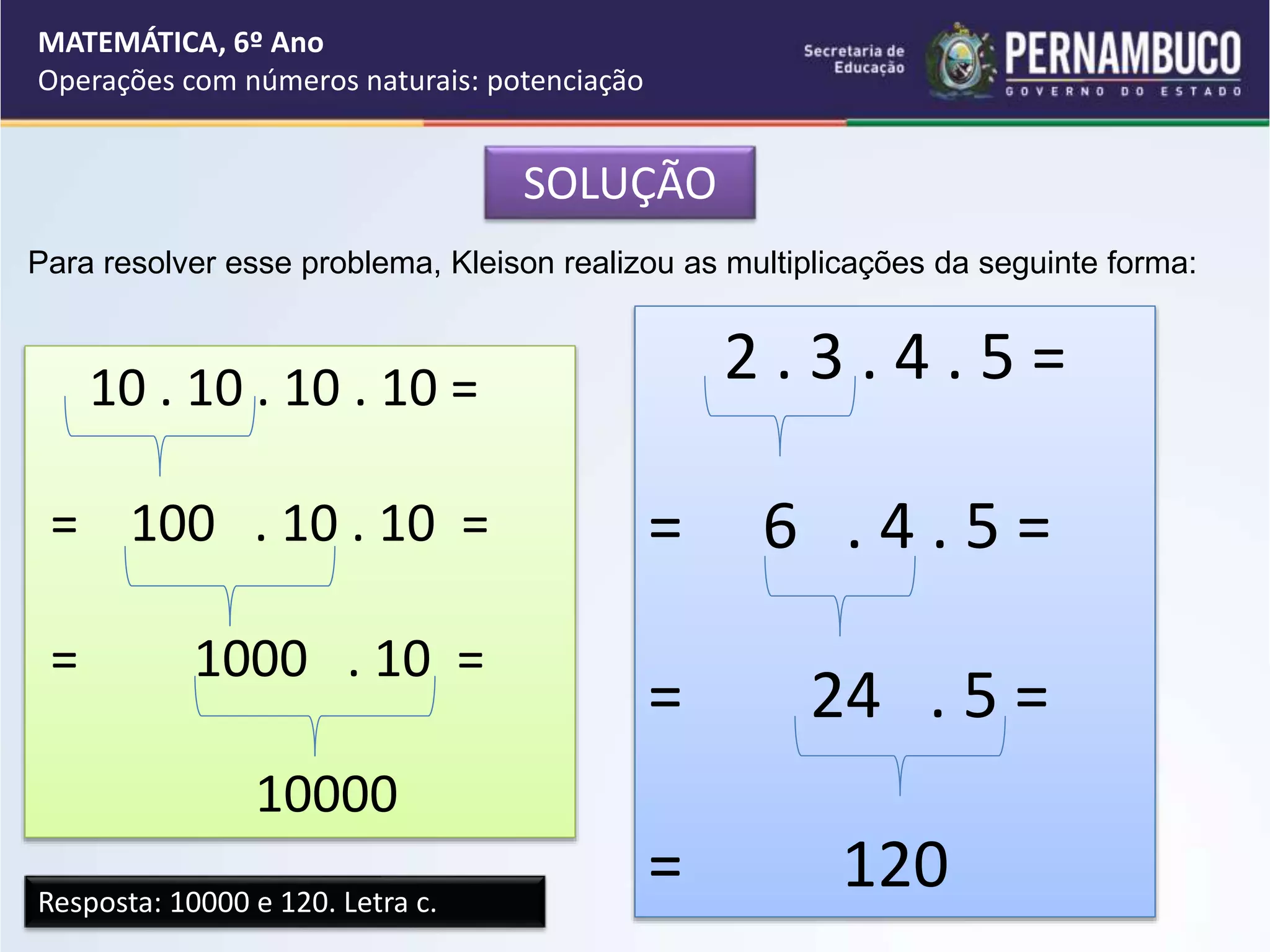 SOLUÇÃO
Para resolver esse problema, Kleison realizou as multiplicações da seguinte forma:
10 . 10 . 10 . 10 =
= 100 . 10 . 10 =
= 1000 . 10 =
10000
2 . 3 . 4 . 5 =
= 6 . 4 . 5 =
= 24 . 5 =
= 120
Resposta: 10000 e 120. Letra c.
MATEMÁTICA, 6º Ano
Operações com números naturais: potenciação
 