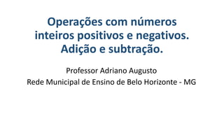 Operações com números
inteiros positivos e negativos.
Adição e subtração.
Professor Adriano Augusto
Rede Municipal de Ensino de Belo Horizonte - MG
 