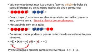 • Veja como podemos usar isso a nosso favor na adição de bolas de
cores diferentes ou de números inteiros de sinais contrários:
• ( ) + ( ) =
• Com o traço estamos cancelando uma bola vermelha com uma
azul, ou vice versa. Essa é a técnica do cancelamento.
• Prosseguindo com essa ação:
• ( ) + ( ) =
• Do mesmo modo, podemos pensar na técnica do cancelamento para
números:
• (–5) + (+3) = (–2 –3) + (+3) = – 2
Preste atenção à maneira como reescrevemos o –5 = –2 –3.
 