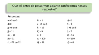 Que tal antes de passarmos adiante conferirmos nossas
respostas?
Respostas:
a) +5 ou 5 b) – 1 c) –2
d) 0 e) +5 ou 5 f) – 3
g) +6 ou 6 h) – 15 i) +8 ou 8
j) – 11 k) – 9 l) – 7
m) – 15 n) 0 o) – 56
p) – 71 q) – 309 r) – 109
s) +72 ou 72 t) – 98 u) – 46
 