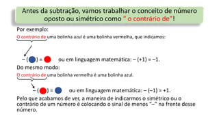 Antes da subtração, vamos trabalhar o conceito de número
oposto ou simétrico como “ o contrário de”!
Por exemplo:
O contrário de uma bolinha azul é uma bolinha vermelha, que indicamos:
– ( ) = ou em linguagem matemática: – (+1) = –1.
Do mesmo modo:
O contrário de uma bolinha vermelha é uma bolinha azul.
– ( ) = ou em linguagem matemática: – (–1) = +1.
Pelo que acabamos de ver, a maneira de indicarmos o simétrico ou o
contrário de um número é colocando o sinal de menos “–” na frente desse
número.
/
 