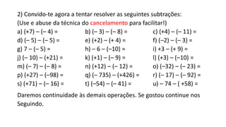2) Convido-te agora a tentar resolver as seguintes subtrações:
(Use e abuse da técnica do cancelamento para facilitar!)
a) (+7) – (– 4) = b) (– 3) – (– 8) = c) (+4) – (– 11) =
d) (– 5) – (– 5) = e) (+2) – (+ 4) = f) (–2) – (– 3) =
g) 7 – (– 5) = h) – 6 – (–10) = i) +3 – (+ 9) =
j) (– 10) – (+21) = k) (+1) – (– 9) = l) (+3) – (–10) =
m) (– 7) – (– 8) = n) (+12) – (– 12) = o) (–32) – (– 23) =
p) (+27) – (–98) = q) (– 735) – (+426) = r) (– 17) – (– 92) =
s) (+71) – (– 16) = t) (–54) – (– 41) = u) – 74 – ( +58) =
Daremos continuidade às demais operações. Se gostou continue nos
Seguindo.
 