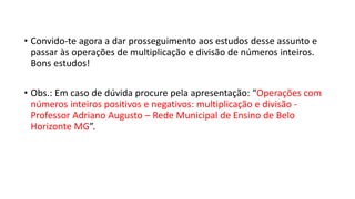 • Convido-te agora a dar prosseguimento aos estudos desse assunto e
passar às operações de multiplicação e divisão de números inteiros.
Bons estudos!
• Obs.: Em caso de dúvida procure pela apresentação: “Operações com
números inteiros positivos e negativos: multiplicação e divisão -
Professor Adriano Augusto – Rede Municipal de Ensino de Belo
Horizonte MG”.
 