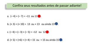 Confira seus resultados antes de passar adiante!
a. (– 4) + (– 7) = –11 ou 11 .
b. (+ 3) + (+ 10) = 13 ou + 13 ou ainda 13 .
c. (– 4) + (– 3) + (– 5) = –12 ou 12 .
d. (+ 5) + (+6) + (+ 4) = 15 ou + 15 ou ainda 15 .
 