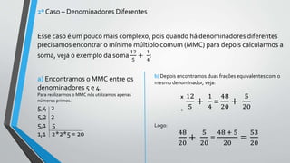 2º Caso – Denominadores Diferentes
Esse caso é um pouco mais complexo, pois quando há denominadores diferentes
precisamos encontrar o mínimo múltiplo comum (MMC) para depois calcularmos a
soma, veja o exemplo da soma
12
5
+
1
4
:
a) Encontramos o MMC entre os
denominadores 5 e 4.
Para realizarmos o MMC nós utilizamos apenas
números primos.
5,4 2
5,2 2
5,1 5
1,1 2*2*5 = 20
b) Depois encontramos duas frações equivalentes com o
mesmo denominador, veja:
12
5
+
1
4
=
48
20
+
5
20
Logo:
48
20
+
5
20
=
48 + 5
20
=
53
20
÷
x
 