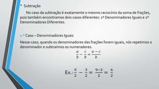 • Subtração
No caso da subtração é exatamente o mesmo raciocínio da soma de frações,
pois também encontramos dois casos diferentes: 1º Denominadores Iguais e 2º
Denominadores Diferentes.
1 º Caso – Denominadores Iguais
Nesse caso, quando os denominadores das frações forem iguais, nós repetimos o
denominador e subtraímos os numeradores.
𝑎
𝑏
−
𝑐
𝑏
=
𝑎 − 𝑐
𝑏
Ex.:
9
2
−
3
2
=
9−3
2
=
6
2
 