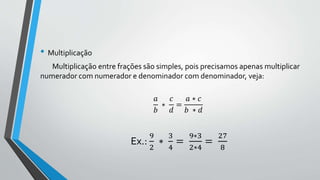 • Multiplicação
Multiplicação entre frações são simples, pois precisamos apenas multiplicar
numerador com numerador e denominador com denominador, veja:
𝑎
𝑏
∗
𝑐
𝑑
=
𝑎 ∗ 𝑐
𝑏 ∗ 𝑑
Ex.:
9
2
∗
3
4
=
9∗3
2∗4
=
27
8
 