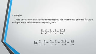 • Divisão
Para calcularmos divisão entre duas frações, nós repetimos a primeira fração e
multiplicamos pelo inverso da segunda, veja:
𝑎
𝑏
∶
𝑐
𝑑
=
𝑎
𝑏
∗
𝑑
𝑐
=
𝑎 ∗ 𝑑
𝑏 ∗ 𝑐
Ex.:
9
2
∶
5
7
=
9
2
∗
7
5
=
9 ∗ 7
2 ∗5
=
63
10
 