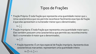 • Fração Própria: É toda fração que representa uma quantidade menor que 1.
Uma característica que nos permite reconhecer facilmente esse tipo de fração
é que elas apresentam o numerador menor que o denominador;
Tipos de Frações
• Fração Imprópria: É toda fração que representa uma quantidade maior que 1.
Elas também possuem uma característica que permite seu reconhecimento
fácil: o numerador é maior que o denominador;
• FraçãoAparente: É um tipo especial de fração imprópria. Apresenta duas
características marcantes: representam uma quantidade inteira
Ex:
1
3
,
7
8
Ex:
5
2
,
10
7
Ex:
10
2
= 5,
6
6
= 1
 