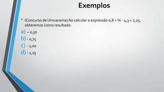Exemplos
• (Concurso de Umuarama)Ao calcular a expressão 0,8 + ¼ - 4,3 + 2,25,
obteremos como resultado:
a) – 0,50
b) - 0,75
c) - 1,00
d) - 1,25
 