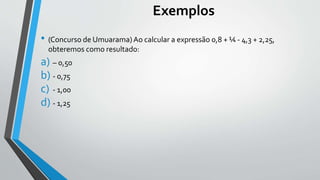 Exemplos
• (Concurso de Umuarama)Ao calcular a expressão 0,8 + ¼ - 4,3 + 2,25,
obteremos como resultado:
a) – 0,50
b) - 0,...