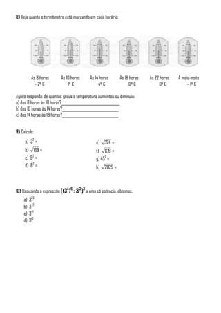 8) Veja quanto o termômetro está marcando em cada horário:
Às 8 horas Às 10 horas Às 14 horas Às 18 horas Às 22 horas À meia-noite
– 2º C 1º C 4º C 0º C 0º C – 1º C
Agora responda: de quantos graus a temperatura aumentou ou diminuiu:
a) das 8 horas às 10 horas?_______________________________
b) das 10 horas às 14 horas?______________________________
c) das 14 horas às 18 horas?______________________________
9) Calcule:
a) 132
=
b) 169 =
c) 152
=
d) 182
=
e) 324 =
f) 676 =
g) 452
=
h) 2025 =
10) Reduzindo a expressão [(34
)6
: 312
]3
a uma só potência, obtemos:
a) 323
b) 3–2
c) 3–1
d) 313
 