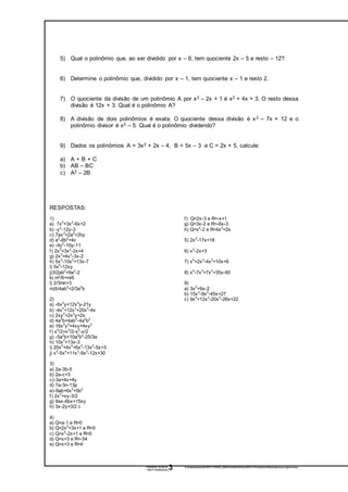 17/07/2016 19:39:32- Z:tempwindows20160717193932_98b57afab0b3e918eef297a173fca0e9a4cf6eaboperaescompolin mios-
160717194025.docx3
5) Qual o polinômio que, ao ser dividido por x – 6, tem quociente 2x – 5 e resto – 12?
6) Determine o polinômio que, dividido por x – 1, tem quociente x – 1 e resto 2.
7) O quociente da divisão de um polinômio A por x2 – 2x + 1 é x2 + 4x + 3. O resto dessa
divisão é 12x + 3. Qual é o polinômio A?
8) A divisão de dois polinômios é exata. O quociente dessa divisão é x2 – 7x + 12 e o
polinômio divisor é x2 – 5. Qual é o polinômio dividendo?
9) Dados os polinômios A = 3x2 + 2x – 4, B = 5x – 3 e C = 2x + 5, calcule:
a) A + B + C
b) AB – BC
c) A2 – 2B
RESPOSTAS:
1)
a) 7x3
+3x2
-6x+2
b) -y2
-12y-3
c) 7ax3
+2a2
+2by
d) a2
-6b2
+4c
e) -4y2
-10y-11
f) 2x3
+3x2
-2x+4
g) 2x3
+4x2
-3x-2
h) 5x3
-10x2
+13x-7
i) 5x2
-12xy
j)3/2ab2
+9a2
-2
k) m2
/6+m/6
l) 2/3mn+3
m)5/4ab2
+2/3a2
b
2)
a) -6x3
y+12x2
y-21y
b) -4x5
+12x3
+20x2
-4x
c) 2xy2
+2x2
y+2x
d) 4a3
b+4ab3
-4a2
b2
e) 16x2
y2
+4xy+4xy2
f) x4
/2+x3
/2-x2
-x/2
g) -5a2
b+10a2
b2
-25/3a
h) 10x2
+13x-3
i) 20x5
+4x4
+6x3
-13x2
-5x+3
j) x5
-5x4
+11x3
-9x2
-12x+30
3)
a) 2a-3b-5
b) 2a-c+3
c)-3a+4x+4y
d) 7a-3n-13p
e)-9ab+6x2
+5b2
f) 2x3
+xy-3/2
g) 9ax-6bx+15xy
h) 3x-2y+3/2 c
4)
a) Q=a-1 e R=0
b) Q=2x2
+3x+1 e R=0
c) Q=x4
-2x+1 e R=0
d) Q=x+3 e R=-54
e) Q=x+3 e R=4
f) Q=2x-3 e R=-x+1
g) Q=3x-2 e R=-6x-3
h) Q=x2
-2 e R=4x3
+2x
5) 2x2
-17x+18
6) x2
-2x+3
7) x4
+2x3
-4x2
+10x+6
8) x4
-7x3
+7x2
+35x-60
9)
a) 3x2
+9x-2
b) 15x3
-9x2
-45x+27
c) 9x4
+12x3
-20x2
-26x+22
 