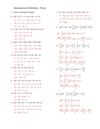 Operações com Polinômios – 8º ano
1) Efetue as operações indicadas:
a) (2x3
– 3x2
+ x – 1) + (5x3
+ 6x2
– 7x + 3)
3 2 3 2
3 3 2 2
3 2
2 3 1 5 6 7 3
2 5 3 6 7 1 3
7 3 6 2
x x x x x x
x x x x x x
x x x
      
      
  
b) (– 8y2
– 12y + 5) + (7y2
– 8) gabarito incorreto
2 2
2 2
2
8 12 5 7 8
8 7 12 5 8
8 12 3
y y y
y y y
y y
    
    
  
c) (2ax3
– 5a2
x – 4by) + (5ax3
+ 7a2
x + 6by)
3 2 3 2
3 3 2 2
3 2
2 5 4 5 7 6
2 5 5 7 4 6
7 2 2
ax a x by ax a x by
ax ax a x a x by by
ax a x by
    
    
 
d) (a2
– b2
) + (a2
– 3b2
– c) + (5c – 2b2
– a2
)
2 2 2 2 2 2
2 2 2 2 2 2
2 2
3 5 2
3 2 5
6 4
a b a b c c b a
a a a b b b c c
a b c
      
      
 
e) (3y2
– 2y – 6) – (7y2
+ 8y + 5)
2 2
2 2
2
3 – 2 – 6 7 8 5
3 7 – 2 8 – 6 5
4 10 11
y y y y
y y y y
y y
  
  
  
f) (8x3
– 4x2
+ 3x – 5) – (6x3
– 7x2
+ 5x – 9)
3 2 3 2
3 3 2 2
3 2
8 4 3 5 6 7 5 9
8 6 4 7 3 5 5 9
2 3 2 4
x x x x x x
x x x x x x
x x x
      
      
  
g) (2x3
– 3x + 1) – (– 4x2
+ 3)
3 2
3 2
2 3 1 4 3
2 4 3 2
x x x
x x x
   
  
h) (2x3
– 5x2
+ 8x – 1) – (– 3x3
+ 5x2
– 5x + 6)
3 2 3 2
3 3 2 2
3 2
2 5 8 1 3 5 5 6
2 3 5 5 8 5 1 6
5 10 13 7
x x x x x x
x x x x x x
x x x
      
      
  
i) (x2
– 5xy + y2
) + (3x2
– 7xy + 3y2
) – (4y2
– x2
)
2 2 2 2 2 2
2 2 2 2 2 2
2
5 3 7 3 4
3 5 7 3 4
5 12
x xy y x xy y y x
x x x xy xy y y y
x xy
      
      

j)    2 2 2 2 21
4 5 3 5
2
ab a ab ab a
 
      
 
2 2 2 2 2
2 2 2 2
2 2
1
4 5 3 5
2
2 2 3
9 2 9 2
2 2
ab ab ab a a
ab ab ab ab
a a
     
 
    
k) 











 1
3
2
2
1
1
2
1
3
2 22
mmmm
2 2
2 2
2 2 2
2 1 1 2
1 1
3 2 2 3
2 1 1 2
1 1
3 2 2 3
4 3 3 4
6 6
m m m m
m m m m
m m m m m m
    
    
   

l) 












2
12
3
1
2
1 m
mnmnm
1 1
2 1
2 3 2
1 1
2 1
2 2 3
3 2
3 3
3 3
m
m mn mn
m
m mn mn
mn mn mn
    
    
 
  
m) 











 baabbaab 2222
4
3
3
1
2
2 2 2 2
2 2 2 2
2 2 2 2 2 2
1 3
2
3 4
3 1
2
4 3
8 3 3 5 2
4 3 4 3
ab a b ab a b
ab ab a b a b
ab ab a b a b ab a b
  
  
 
  
 
