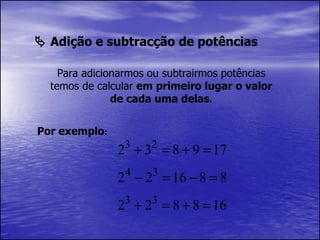    Adição e subtracção de potências Para adicionarmos ou subtrairmos potências temos de calcular  em primeiro lugar o valor de cada uma delas . Por exemplo : 