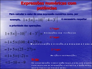 Expressões numéricas com potências Para calcular o valor de uma expressão numérica como, por exemplo,  é necessário respeitar a prioridade das operações. 1.º lugar : Nota: Se a expressão tiver parênteses, deve começar-se por calcular as operações dentro de parênteses, respeitando as prioridades. 2.º lugar: 3.º lugar: Adição e subtracção . Operações com potências Multiplicação e divisão, da esquerda para a direita. 