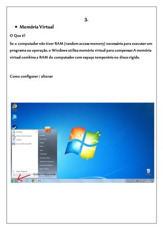 3.
 Memória Virtual
O Que é?
Se o computador não tiver RAM (random access memory) necessária para executar um
programa ou operação, o Windows utiliza memória virtual para compensar.A memória
virtual combina a RAM do computador com espaço temporário no disco rígido.
Como configurar / alterar:
 