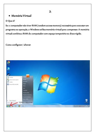 3.
 Memória Virtual
O Que é?
Se o computador não tiver RAM (random access memory) necessária para executar um
programa ou operação, o Windows utiliza memória virtual para compensar. A memória
virtual combina a RAM do computador com espaço temporário no disco rígido.
Como configurar / alterar:
 
