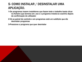 5- COMO INSTALAR / DESINSTALAR UMA
APLICAÇÃO.
1-Os programas trazem instaldores que fazem todo o trabalho basta clicar
no ficheiro que termina em .exe e o programa instala-se sozinho depois
da confirmação do utilizador
2-Vá ao painel de controlo e em programas está um subtitulo que diz
desintalar programas
3-Pressione o programa que quer desintalar
 