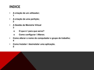 INDICE
• A criação de um utilizador;
1
• A criação de uma partição;
2
• A Gestão de Memória Virtual
3
o O que é / para que serve?
o Como configurar / Alterar;
• Como alterar o nome do computador e grupo de trabalho;
4
• Como Instalar / desinstalar uma aplicação.
5
 
